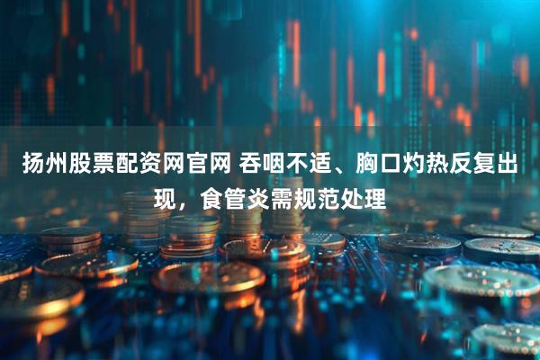 扬州股票配资网官网 吞咽不适、胸口灼热反复出现，食管炎需规范处理