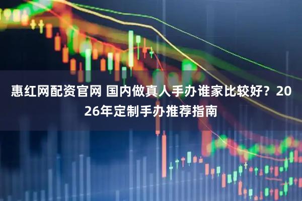 惠红网配资官网 国内做真人手办谁家比较好？2026年定制手办推荐指南
