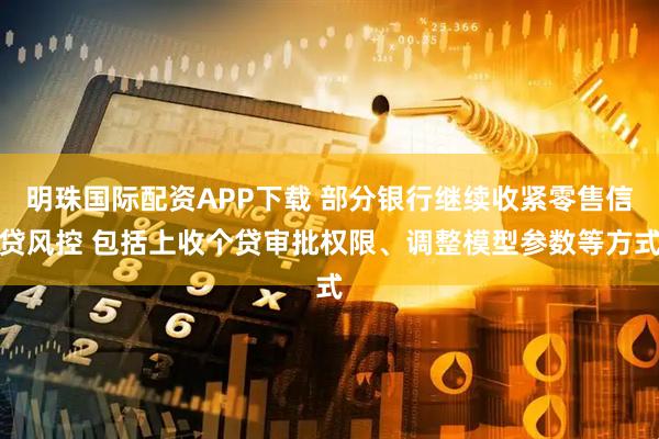 明珠国际配资APP下载 部分银行继续收紧零售信贷风控 包括上收个贷审批权限、调整模型参数等方式