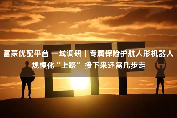 富豪优配平台 一线调研｜专属保险护航人形机器人规模化“上路” 接下来还需几步走