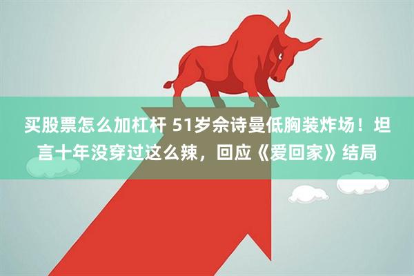 买股票怎么加杠杆 51岁佘诗曼低胸装炸场！坦言十年没穿过这么辣，回应《爱回家》结局